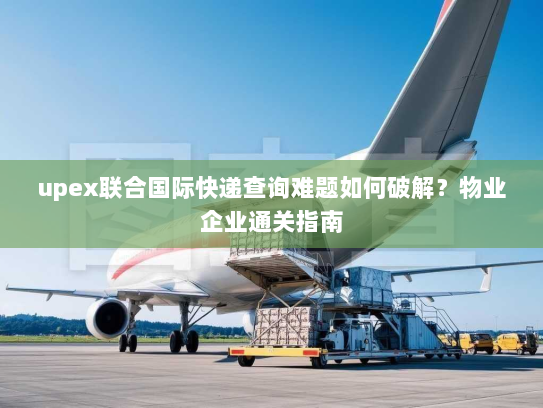 upex联合国际快递查询难题如何破解？物业企业通关指南