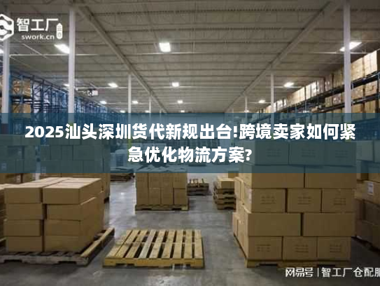 2025汕头深圳货代新规出台!跨境卖家如何紧急优化物流方案? 2025汕头深圳货代新规出台!跨境卖家如何紧急优化物流方案?