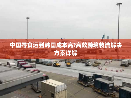 中国零食运到韩国成本高?高效跨境物流解决方案详解