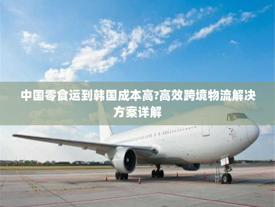 中国零食运到韩国成本高?高效跨境物流解决方案详解