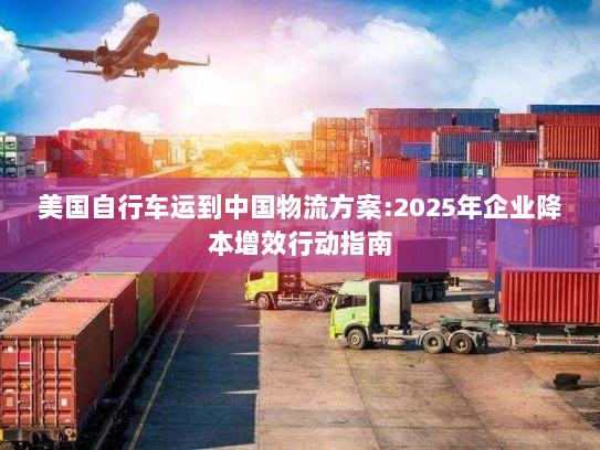 美国自行车运到中国物流方案:2025年企业降本增效行动指南