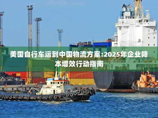 美国自行车运到中国物流方案:2025年企业降本增效行动指南