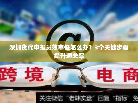 深圳货代申报员效率低怎么办?3个关键步骤提升通关率 深圳货代申报员效率低怎么办?3个关键步骤提升通关率