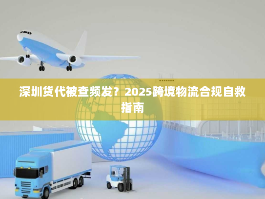 深圳货代被查频发？2025跨境物流合规自救指南