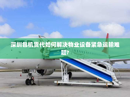 深圳包机货代如何解决物业设备紧急运输难题?