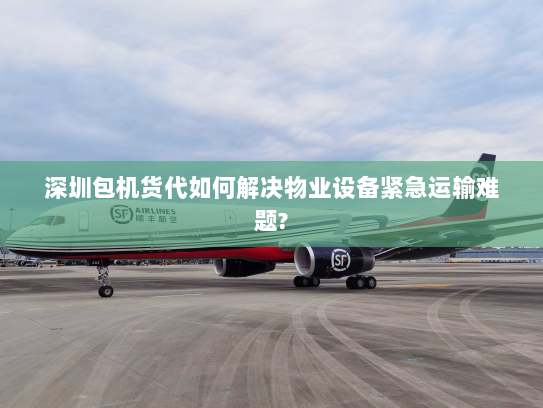 深圳包机货代如何解决物业设备紧急运输难题?