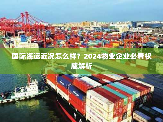 国际海运近况怎么样?2024物业企业必看权威解析 国际海运近况怎么样?2024物业企业必看权威解析