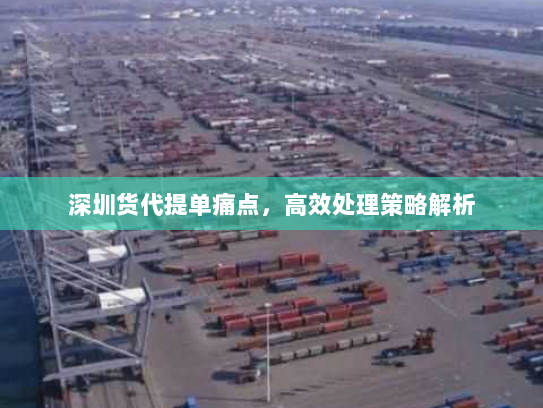 深圳货代提单痛点,高效处理策略解析 深圳货代提单痛点,高效处理策略解析