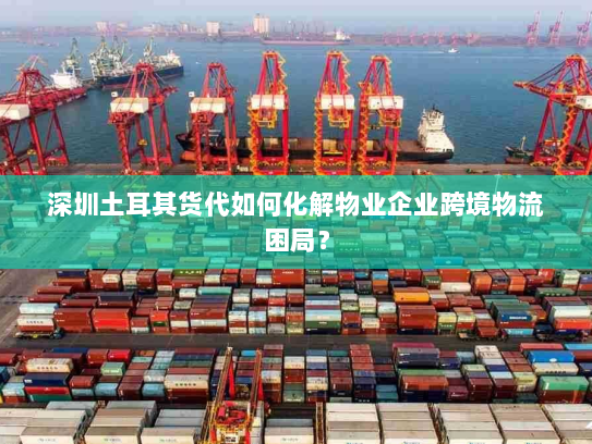 深圳土耳其货代如何化解物业企业跨境物流困局? 深圳土耳其货代如何化解物业企业跨境物流困局?