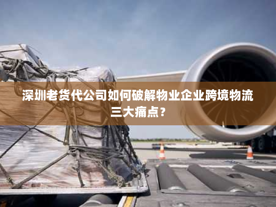 深圳老货代公司如何破解物业企业跨境物流三大痛点？