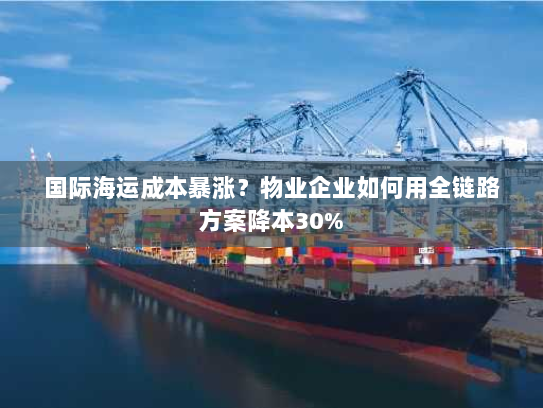 国际海运成本暴涨?物业企业如何用全链路方案降本30% 国际海运成本暴涨?物业企业如何用全链路方案降本30%