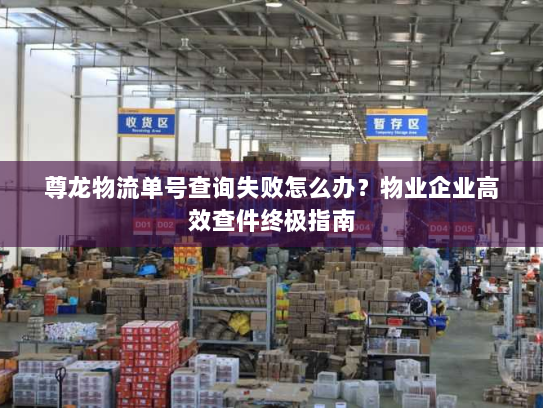 尊龙物流单号查询失败怎么办？物业企业高效查件终极指南