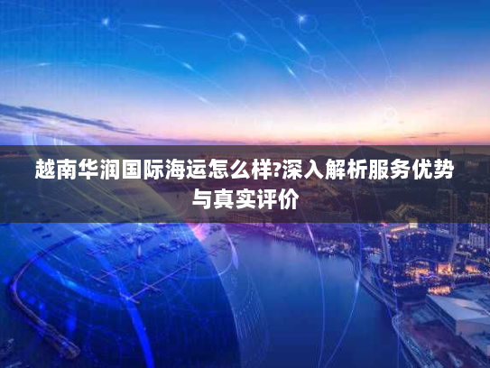 越南华润国际海运怎么样?深入解析服务优势与真实评价