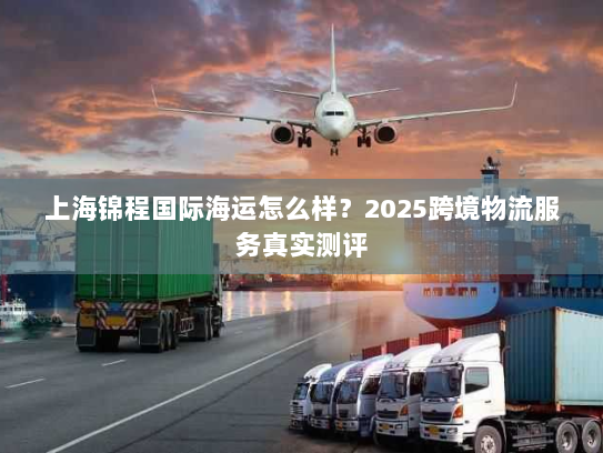 上海锦程国际海运怎么样？2025跨境物流服务真实测评