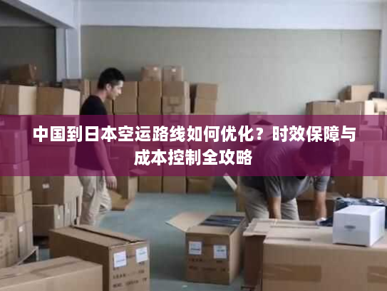 中国到日本空运路线如何优化？时效保障与成本控制全攻略
