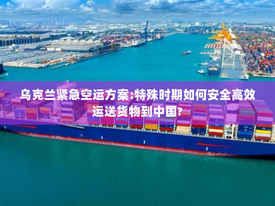 乌克兰紧急空运方案:特殊时期如何安全高效运送货物到中国?