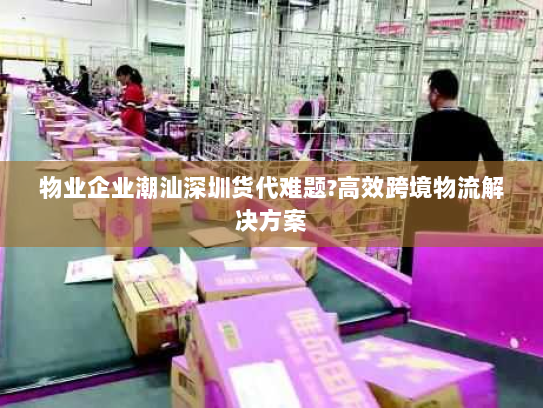 物业企业潮汕深圳货代难题?高效跨境物流解决方案