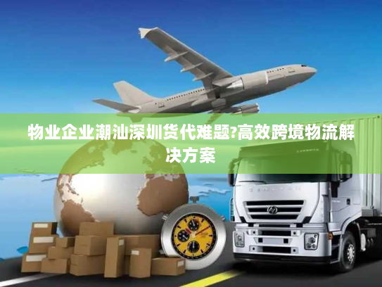 物业企业潮汕深圳货代难题?高效跨境物流解决方案