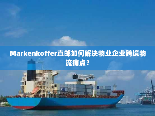 Markenkoffer直邮如何解决物业企业跨境物流痛点？
