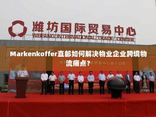 Markenkoffer直邮如何解决物业企业跨境物流痛点？