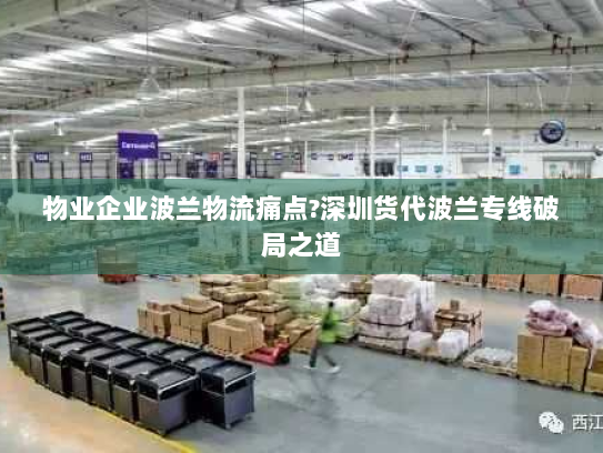 物业企业波兰物流痛点?深圳货代波兰专线破局之道