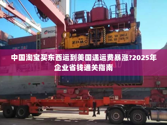中国淘宝买东西运到美国遇运费暴涨?2025年企业省钱通关指南