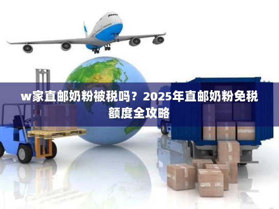 w家直邮奶粉被税吗？2025年直邮奶粉免税额度全攻略