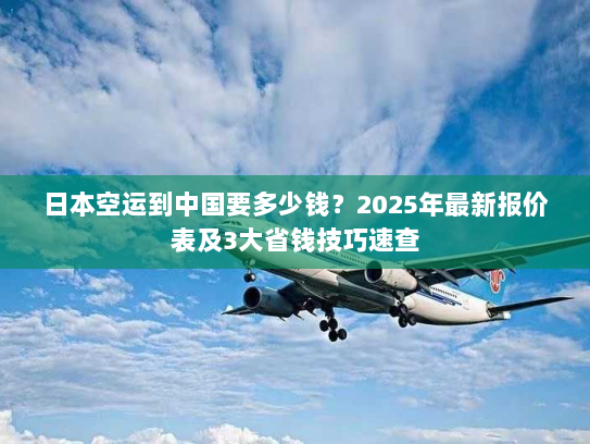 日本空运到中国要多少钱？2025年最新报价表及3大省钱技巧速查