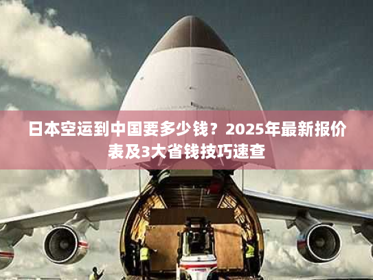 日本空运到中国要多少钱？2025年最新报价表及3大省钱技巧速查