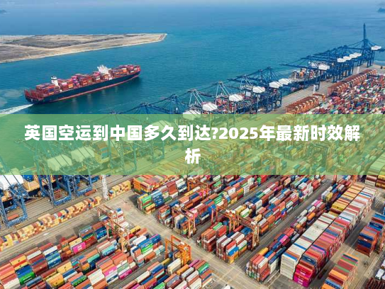 英国空运到中国多久到达?2025年最新时效解析