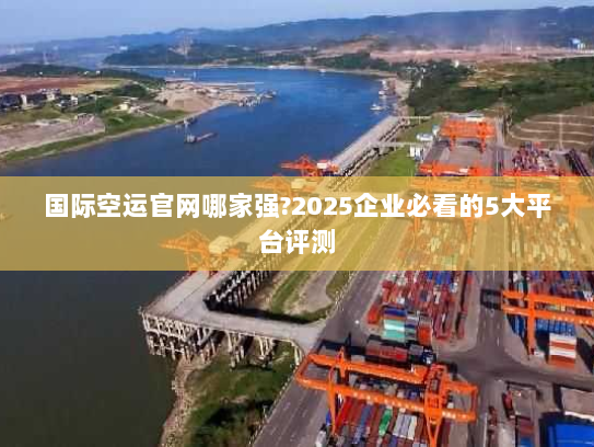 国际空运官网哪家强?2025企业必看的5大平台评测