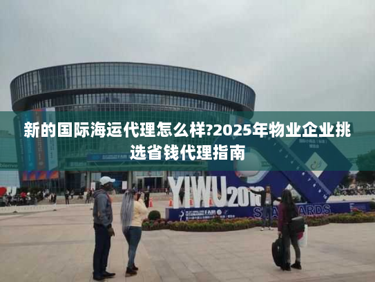新的国际海运代理怎么样?2025年物业企业挑选省钱代理指南