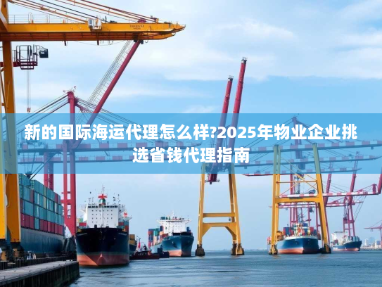 新的国际海运代理怎么样?2025年物业企业挑选省钱代理指南