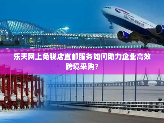 乐天网上免税店直邮服务如何助力企业高效跨境采购? 乐天网上免税店直邮服务如何助力企业高效跨境采购?