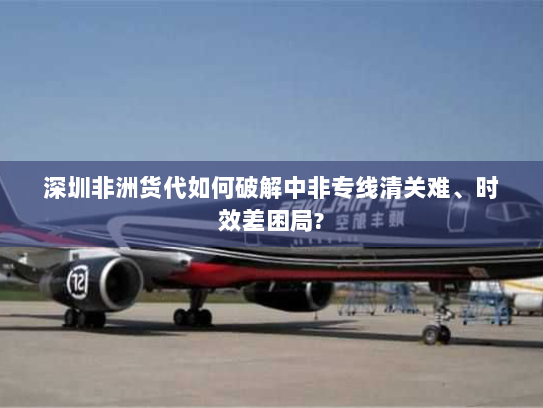 深圳非洲货代如何破解中非专线清关难、时效差困局?