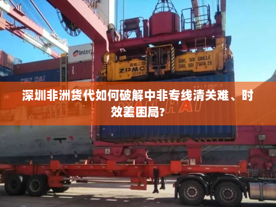 深圳非洲货代如何破解中非专线清关难、时效差困局?