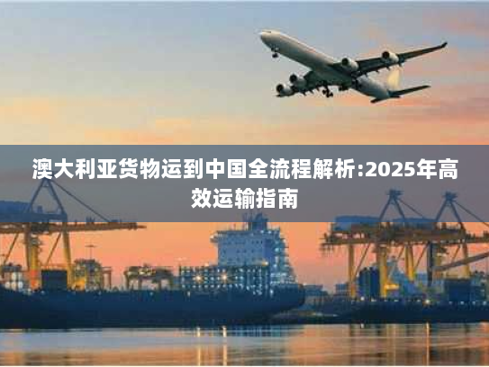 澳大利亚货物运到中国全流程解析:2025年高效运输指南
