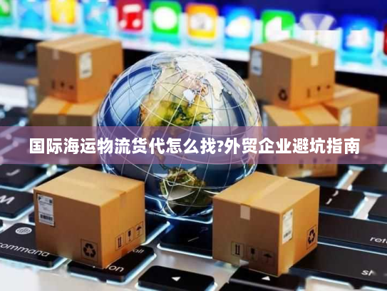 国际海运物流货代怎么找?外贸企业避坑指南