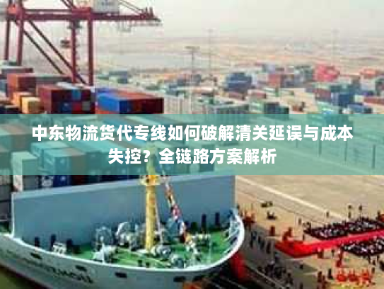 中东物流货代专线如何破解清关延误与成本失控？全链路方案解析