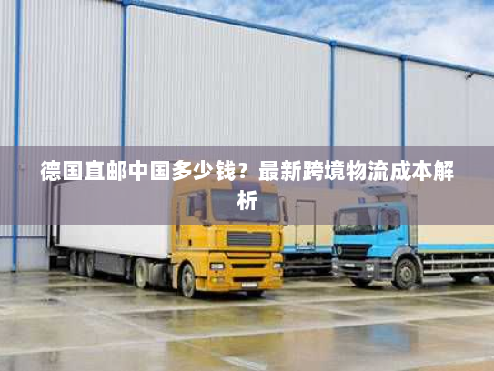 德国直邮中国多少钱？最新跨境物流成本解析