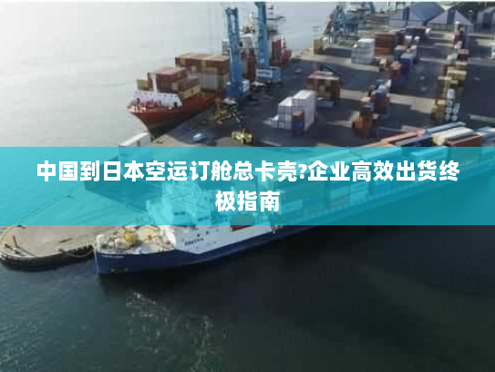 中国到日本空运订舱总卡壳?企业高效出货终极指南