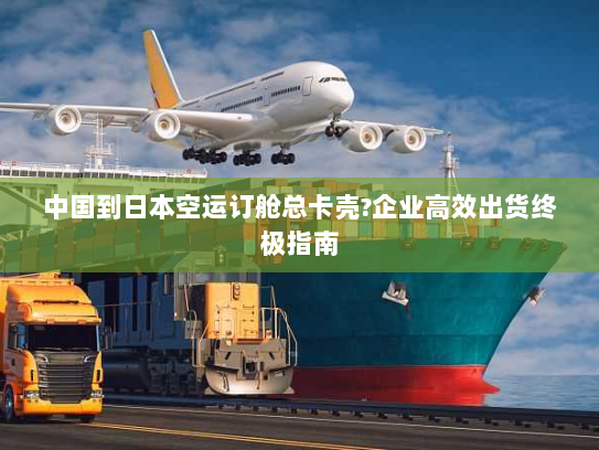 中国到日本空运订舱总卡壳?企业高效出货终极指南