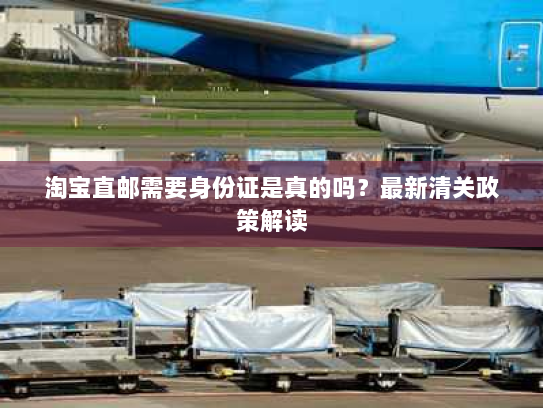 淘宝直邮需要身份证是真的吗？最新清关政策解读