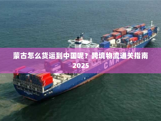 蒙古怎么货运到中国呢？跨境物流通关指南2025