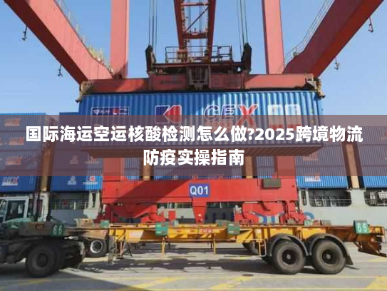 国际海运空运核酸检测怎么做?2025跨境物流防疫实操指南