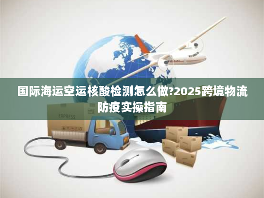 国际海运空运核酸检测怎么做?2025跨境物流防疫实操指南