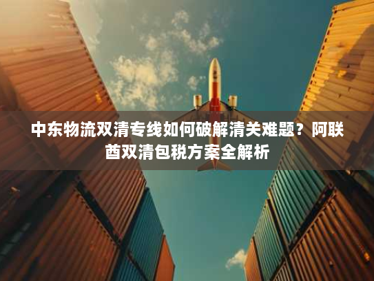 中东物流双清专线如何破解清关难题?阿联酋双清包税方案全解析 中东物流双清专线如何破解清关难题?阿联酋双清包税方案全解析