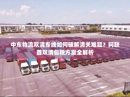 中东物流双清专线如何破解清关难题?阿联酋双清包税方案全解析 中东物流双清专线如何破解清关难题?阿联酋双清包税方案全解析
