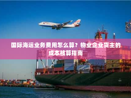 国际海运业务费用怎么算?物业企业货主的成本核算指南 国际海运业务费用怎么算?物业企业货主的成本核算指南
