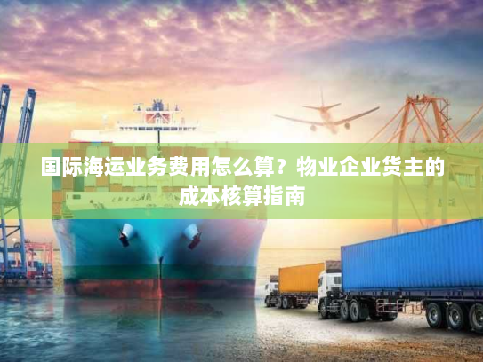 国际海运业务费用怎么算?物业企业货主的成本核算指南 国际海运业务费用怎么算?物业企业货主的成本核算指南